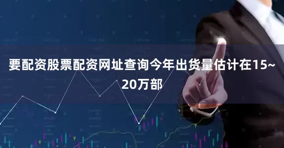 要配资股票配资网址查询今年出货量估计在15~20万部
