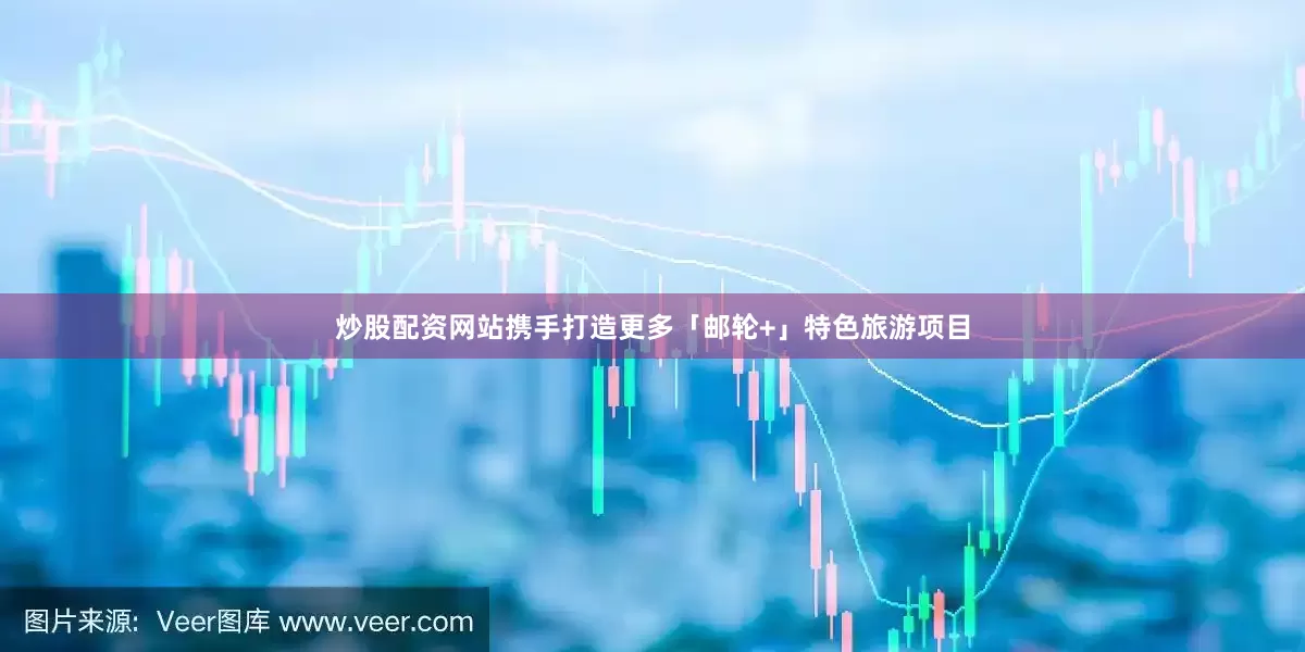炒股配资网站携手打造更多「邮轮+」特色旅游项目